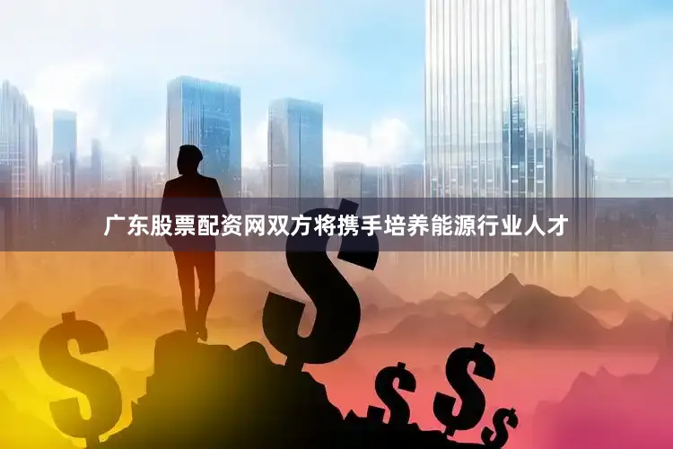 广东股票配资网双方将携手培养能源行业人才