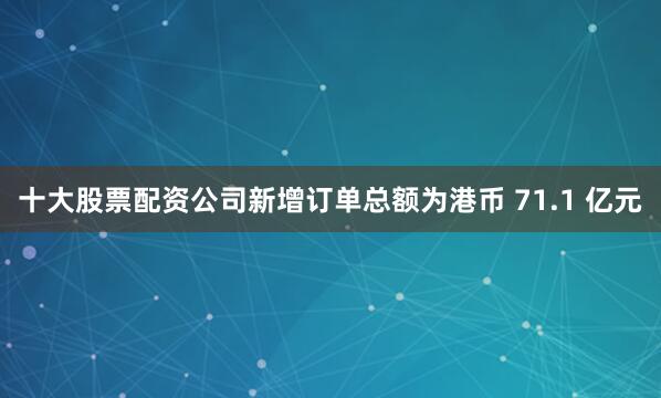 十大股票配资公司新增订单总额为港币 71.1 亿元