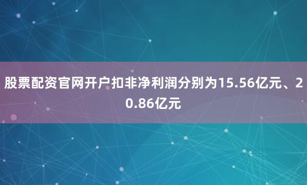 股票配资官网开户扣非净利润分别为15.56亿元、20.86亿元