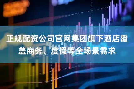 正规配资公司官网集团旗下酒店覆盖商务、度假等全场景需求