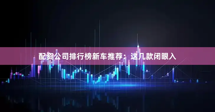 配资公司排行榜新车推荐：这几款闭眼入