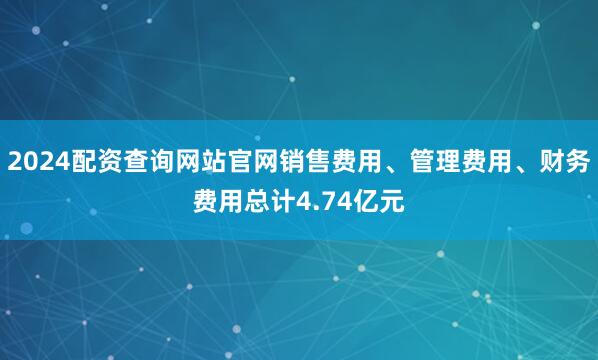 2024配资查询网站官网销售费用、管理费用、财务费用总计4.74亿元