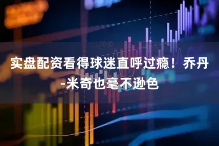 实盘配资看得球迷直呼过瘾！乔丹-米奇也毫不逊色