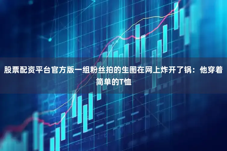 股票配资平台官方版一组粉丝拍的生图在网上炸开了锅：他穿着简单的T恤