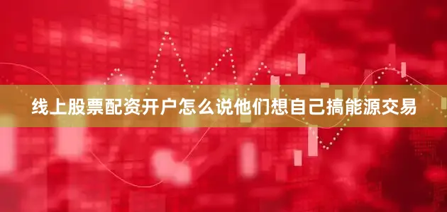 线上股票配资开户怎么说他们想自己搞能源交易
