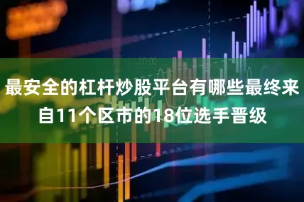 最安全的杠杆炒股平台有哪些最终来自11个区市的18位选手晋级